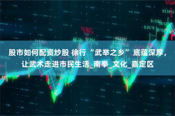 股市如何配资炒股 徐行 “武举之乡” 底蕴深厚，让武术走进市民生活_南拳_文化_嘉定区