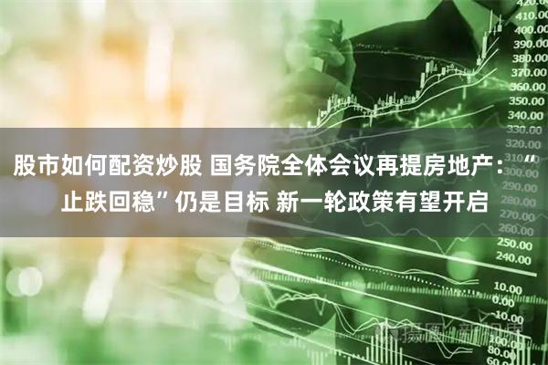 股市如何配资炒股 国务院全体会议再提房地产：“止跌回稳”仍是目标 新一轮政策有望开启