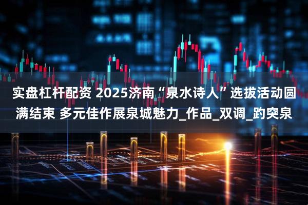 实盘杠杆配资 2025济南“泉水诗人”选拔活动圆满结束 多元佳作展泉城魅力_作品_双调_趵突泉
