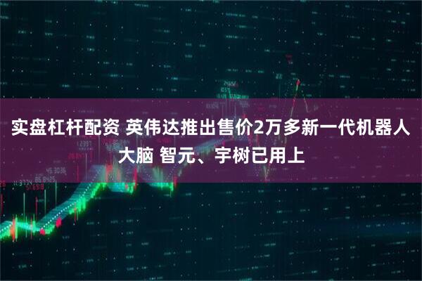 实盘杠杆配资 英伟达推出售价2万多新一代机器人大脑 智元、宇树已用上