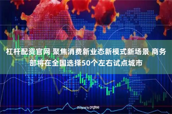 杠杆配资官网 聚焦消费新业态新模式新场景 商务部将在全国选择50个左右试点城市