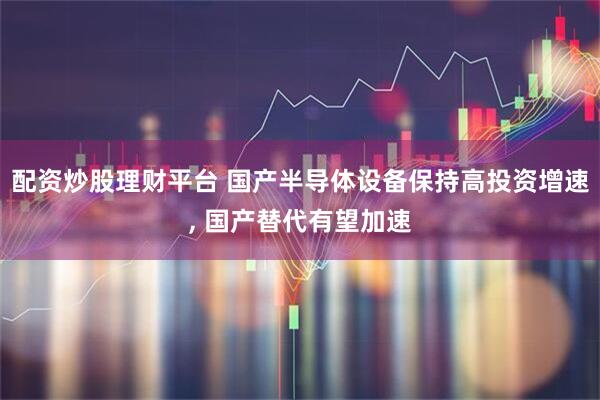 配资炒股理财平台 国产半导体设备保持高投资增速, 国产替代有望加速