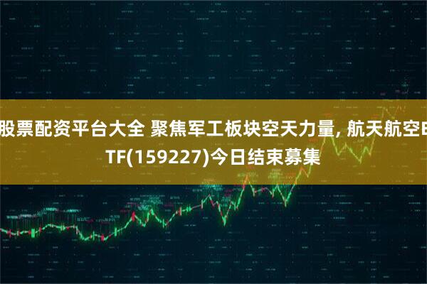 股票配资平台大全 聚焦军工板块空天力量, 航天航空ETF(159227)今日结束募集