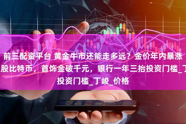 前三配资平台 黄金牛市还能走多远？金价年内暴涨25%超美股比特币，首饰金破千元，银行一年三抬投资门槛_丁峻_价格
