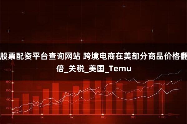 股票配资平台查询网站 跨境电商在美部分商品价格翻倍_关税_美国_Temu