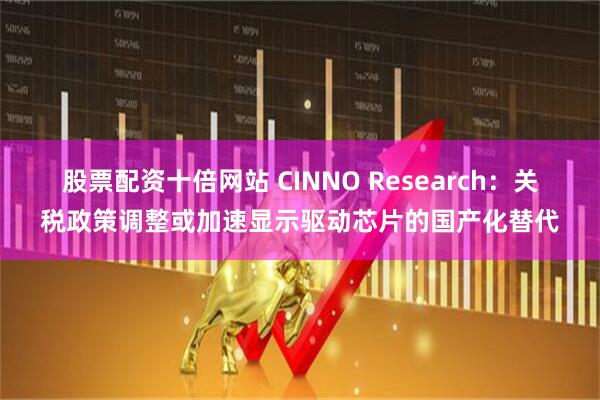 股票配资十倍网站 CINNO Research：关税政策调整或加速显示驱动芯片的国产化替代