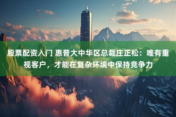 股票配资入门 惠普大中华区总裁庄正松：唯有重视客户，才能在复杂环境中保持竞争力