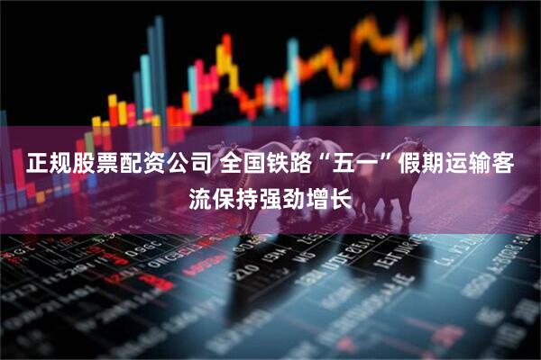 正规股票配资公司 全国铁路“五一”假期运输客流保持强劲增长