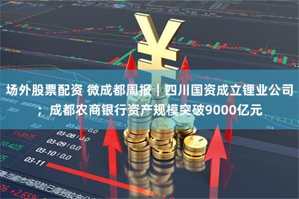 场外股票配资 微成都周报｜四川国资成立锂业公司；成都农商银行资产规模突破9000亿元
