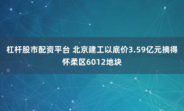 杠杆股市配资平台 北京建工以底价3.59亿元摘得怀柔区6012地块