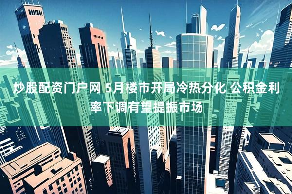 炒股配资门户网 5月楼市开局冷热分化 公积金利率下调有望提振市场