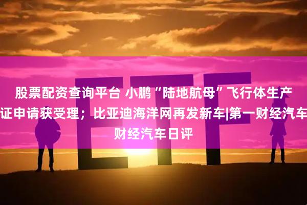 股票配资查询平台 小鹏“陆地航母”飞行体生产许可证申请获受理；比亚迪海洋网再发新车|第一财经汽车日评