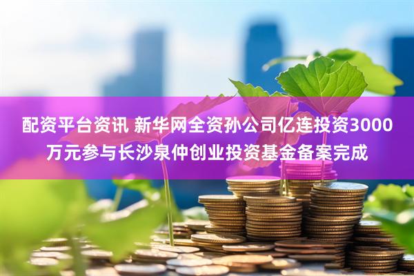 配资平台资讯 新华网全资孙公司亿连投资3000万元参与长沙泉仲创业投资基金备案完成