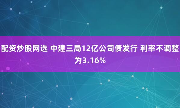 配资炒股网选 中建三局12亿公司债发行 利率不调整为3.16%