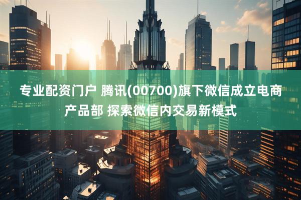 专业配资门户 腾讯(00700)旗下微信成立电商产品部 探索微信内交易新模式