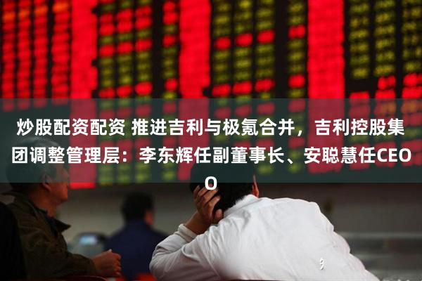 炒股配资配资 推进吉利与极氪合并，吉利控股集团调整管理层：李东辉任副董事长、安聪慧任CEO