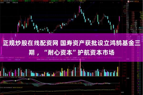 正规炒股在线配资网 国寿资产获批设立鸿鹄基金三期 ，“耐心资本”护航资本市场