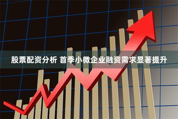 股票配资分析 首季小微企业融资需求显著提升