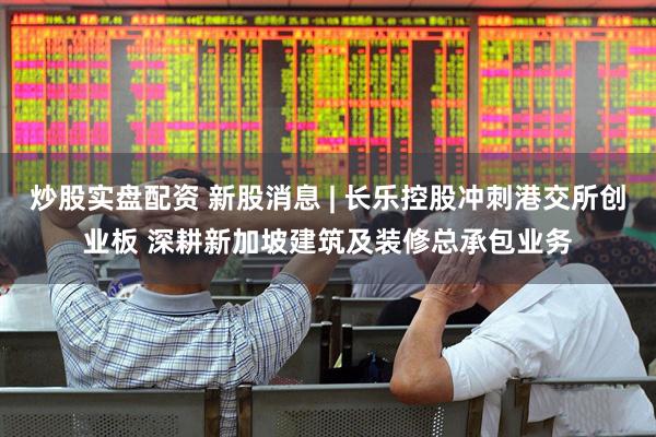 炒股实盘配资 新股消息 | 长乐控股冲刺港交所创业板 深耕新加坡建筑及装修总承包业务