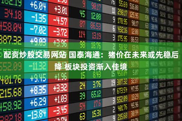配资炒股交易网站 国泰海通：猪价在未来或先稳后降 板块投资渐入佳境