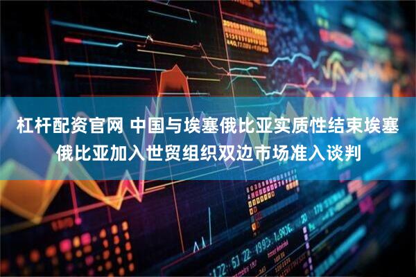杠杆配资官网 中国与埃塞俄比亚实质性结束埃塞俄比亚加入世贸组织双边市场准入谈判