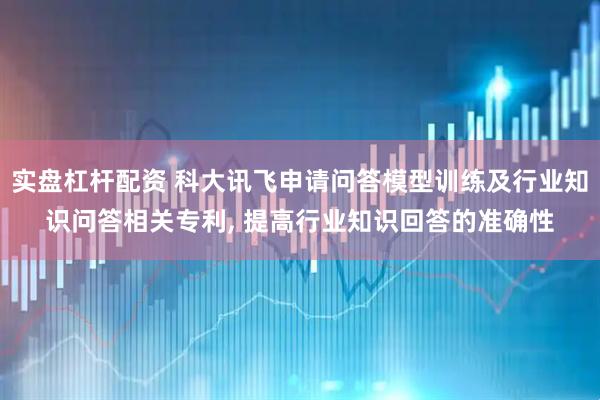 实盘杠杆配资 科大讯飞申请问答模型训练及行业知识问答相关专利, 提高行业知识回答的准确性