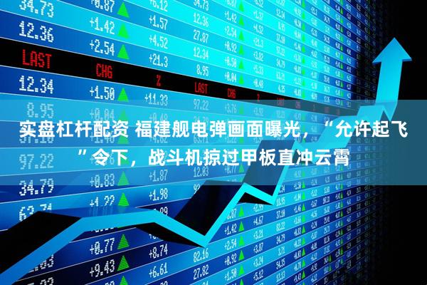 实盘杠杆配资 福建舰电弹画面曝光，“允许起飞”令下，战斗机掠过甲板直冲云霄