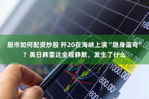 股市如何配资炒股 歼20在海峡上演“隐身遛弯”?美日韩雷达全程静默,发生了什么
