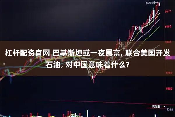 杠杆配资官网 巴基斯坦或一夜暴富, 联合美国开发石油, 对中国意味着什么?