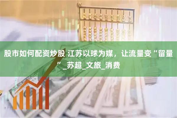 股市如何配资炒股 江苏以球为媒，让流量变“留量”_苏超_文旅_消费