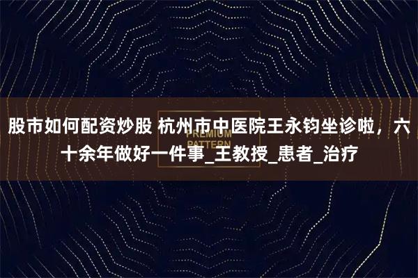 股市如何配资炒股 杭州市中医院王永钧坐诊啦，六十余年做好一件事_王教授_患者_治疗