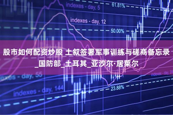 股市如何配资炒股 土叙签署军事训练与磋商备忘录_国防部_土耳其_亚沙尔·居莱尔
