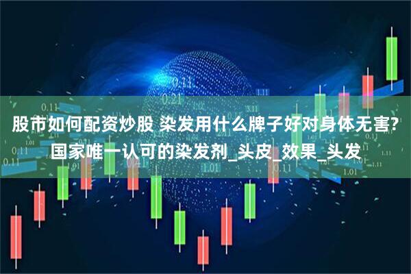 股市如何配资炒股 染发用什么牌子好对身体无害?国家唯一认可的染发剂_头皮_效果_头发