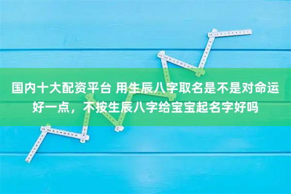 国内十大配资平台 用生辰八字取名是不是对命运好一点，不按生辰八字给宝宝起名字好吗