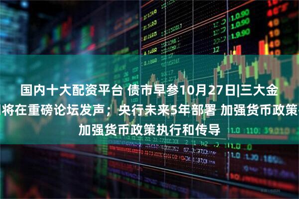 国内十大配资平台 债市早参10月27日|三大金融监管部门将在重磅论坛发声；央行未来5年部署 加强货币政策执行和传导