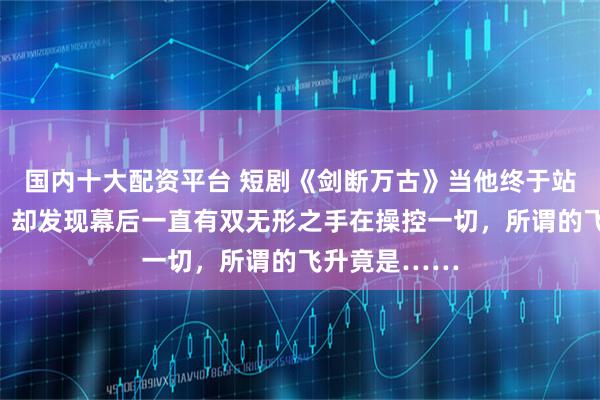 国内十大配资平台 短剧《剑断万古》当他终于站上仙路之巅，却发现幕后一直有双无形之手在操控一切，所谓的飞升竟是……