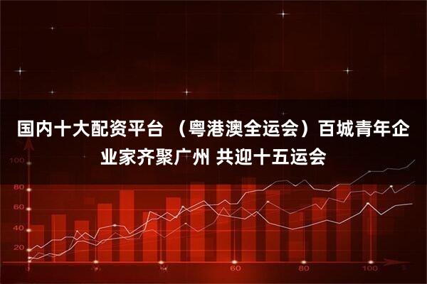 国内十大配资平台 （粤港澳全运会）百城青年企业家齐聚广州 共迎十五运会
