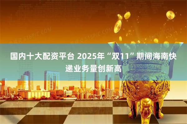 国内十大配资平台 2025年“双11”期间海南快递业务量创新高