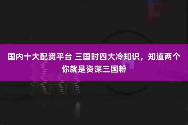 国内十大配资平台 三国时四大冷知识，知道两个你就是资深三国粉