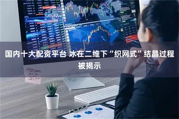 国内十大配资平台 冰在二维下“织网式”结晶过程被揭示