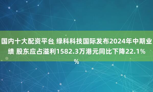 国内十大配资平台 绿科科技国际发布2024年中期业绩 股东应占溢利1582.3万港元同比下降22.1%