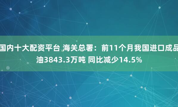 国内十大配资平台 海关总署：前11个月我国进口成品油3843.3万吨 同比减少14.5%