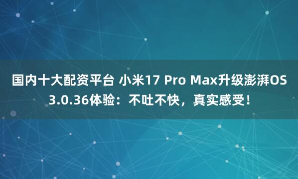 国内十大配资平台 小米17 Pro Max升级澎湃OS3.0.36体验：不吐不快，真实感受！