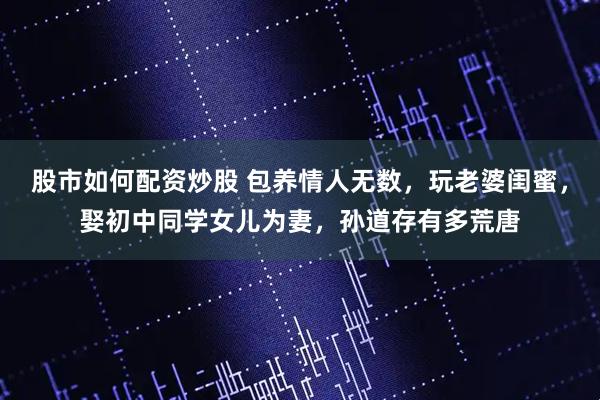 股市如何配资炒股 包养情人无数,玩老婆闺蜜,娶初中同学女儿为妻,孙道存有多荒唐