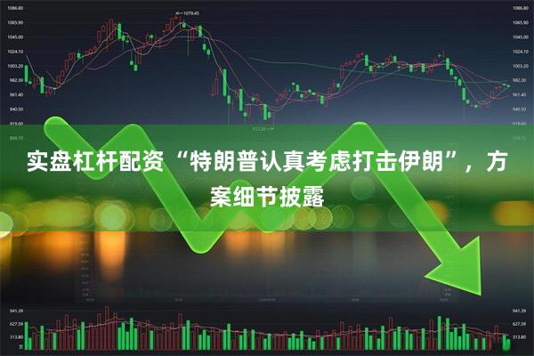 实盘杠杆配资 “特朗普认真考虑打击伊朗”，方案细节披露