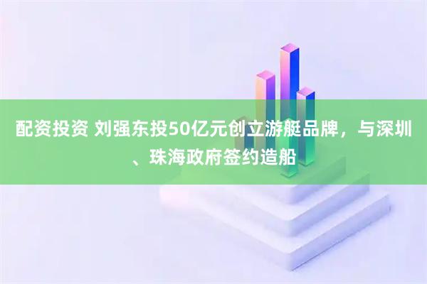 配资投资 刘强东投50亿元创立游艇品牌，与深圳、珠海政府签约造船
