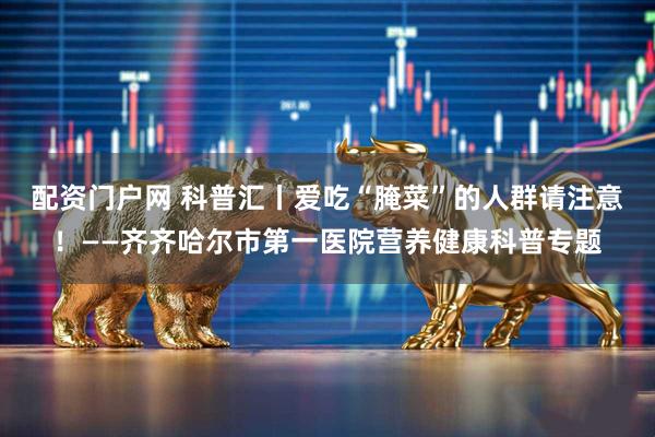 配资门户网 科普汇丨爱吃“腌菜”的人群请注意！——齐齐哈尔市第一医院营养健康科普专题